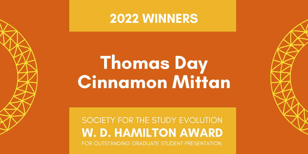 Orange background with yellow geometric arcs on either side. Text: 2022 Winners. Thomas Day, Cinnamon Mittan. Society for the Study of Evolution W. D. Hamilton Award for Outstanding Graduate Student Presentation. 